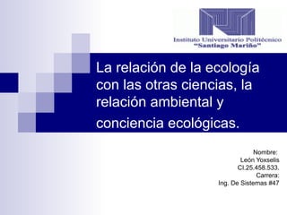 La relación de la ecología
con las otras ciencias, la
relación ambiental y
conciencia ecológicas.
Nombre:
León Yoxselis
CI.25.458.533.
Carrera:
Ing. De Sistemas #47
 