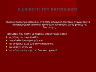 Η ορθή επιλογή του κατοικίδιου είναι πολύ σημαντική. Πρέπει οι ανάγκες του ναΗ ορθή επιλογή του κατοικίδιου είναι πολύ σημαντική. Πρέπει οι ανάγκες του να
προσαρμόζονται καλά στον τρόπο ζωής του ατόμου και τις φυσικές τουπροσαρμόζονται καλά στον τρόπο ζωής του ατόμου και τις φυσικές του
δυνατότητες.δυνατότητες.
Παράμετροι που πρέπει να ληφθούν υπόψην είναι οι εξής:Παράμετροι που πρέπει να ληφθούν υπόψην είναι οι εξής:
 ο χρόνος του στην ύπαιθρο,ο χρόνος του στην ύπαιθρο,
 το επίπεδο δραστηριότητάς του,το επίπεδο δραστηριότητάς του,
 αν υπάρχουν άλλα ζώα στην κατοικία του,αν υπάρχουν άλλα ζώα στην κατοικία του,
 αν υπάρχει κήπος καιαν υπάρχει κήπος και
 για πόσο καιρό μπορεί να δεσμευτεί χρονικάγια πόσο καιρό μπορεί να δεσμευτεί χρονικά
 