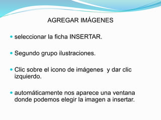 AGREGAR IMÁGENES
 seleccionar la ficha INSERTAR.
 Segundo grupo ilustraciones.
 Clic sobre el icono de imágenes y dar clic
izquierdo.
 automáticamente nos aparece una ventana
donde podemos elegir la imagen a insertar.
 