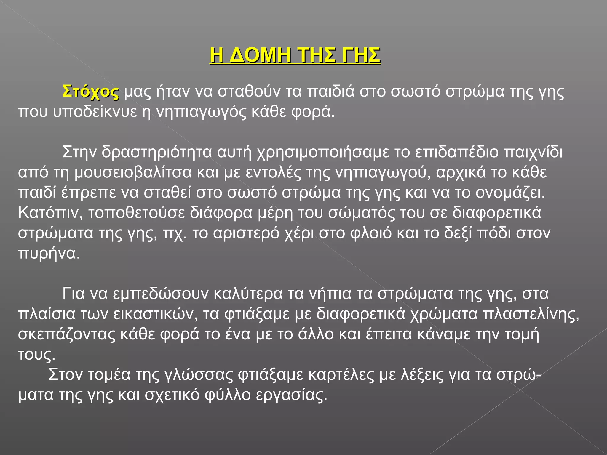 Η ΔΟΜΗ ΤΗΣ ΓΗΣΗ ΔΟΜΗ ΤΗΣ ΓΗΣ
ΣτόχοςΣτόχος μας ήταν να σταθούν τα παιδιά στο σωστό στρώμα της γης
που υποδείκνυε η νηπιαγωγός κάθε φορά.
Στην δραστηριότητα αυτή χρησιμοποιήσαμε το επιδαπέδιο παιχνίδι
από τη μουσειοβαλίτσα και με εντολές της νηπιαγωγού, αρχικά το κάθε
παιδί έπρεπε να σταθεί στο σωστό στρώμα της γης και να το ονομάζει.
Κατόπιν, τοποθετούσε διάφορα μέρη του σώματός του σε διαφορετικά
στρώματα της γης, πχ. το αριστερό χέρι στο φλοιό και το δεξί πόδι στον
πυρήνα.
Για να εμπεδώσουν καλύτερα τα νήπια τα στρώματα της γης, στα
πλαίσια των εικαστικών, τα φτιάξαμε με διαφορετικά χρώματα πλαστελίνης,
σκεπάζοντας κάθε φορά το ένα με το άλλο και έπειτα κάναμε την τομή
τους.
Στον τομέα της γλώσσας φτιάξαμε καρτέλες με λέξεις για τα στρώ-
ματα της γης και σχετικό φύλλο εργασίας.
 