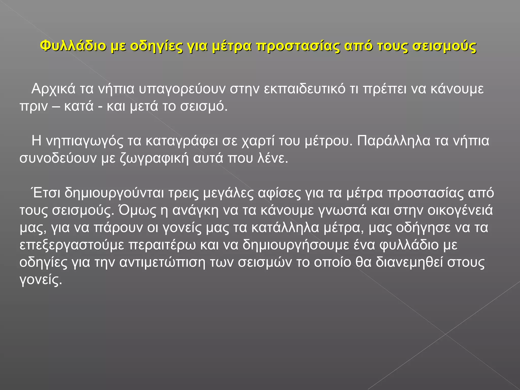 Φυλλάδιο με οδηγίες για μέτρα προστασίας από τους σεισμούςΦυλλάδιο με οδηγίες για μέτρα προστασίας από τους σεισμούς
Αρχικά τα νήπια υπαγορεύουν στην εκπαιδευτικό τι πρέπει να κάνουμε
πριν – κατά - και μετά το σεισμό.
Η νηπιαγωγός τα καταγράφει σε χαρτί του μέτρου. Παράλληλα τα νήπια
συνοδεύουν με ζωγραφική αυτά που λένε.
Έτσι δημιουργούνται τρεις μεγάλες αφίσες για τα μέτρα προστασίας από
τους σεισμούς. Όμως η ανάγκη να τα κάνουμε γνωστά και στην οικογένειά
μας, για να πάρουν οι γονείς μας τα κατάλληλα μέτρα, μας οδήγησε να τα
επεξεργαστούμε περαιτέρω και να δημιουργήσουμε ένα φυλλάδιο με
οδηγίες για την αντιμετώπιση των σεισμών το οποίο θα διανεμηθεί στους
γονείς.
 