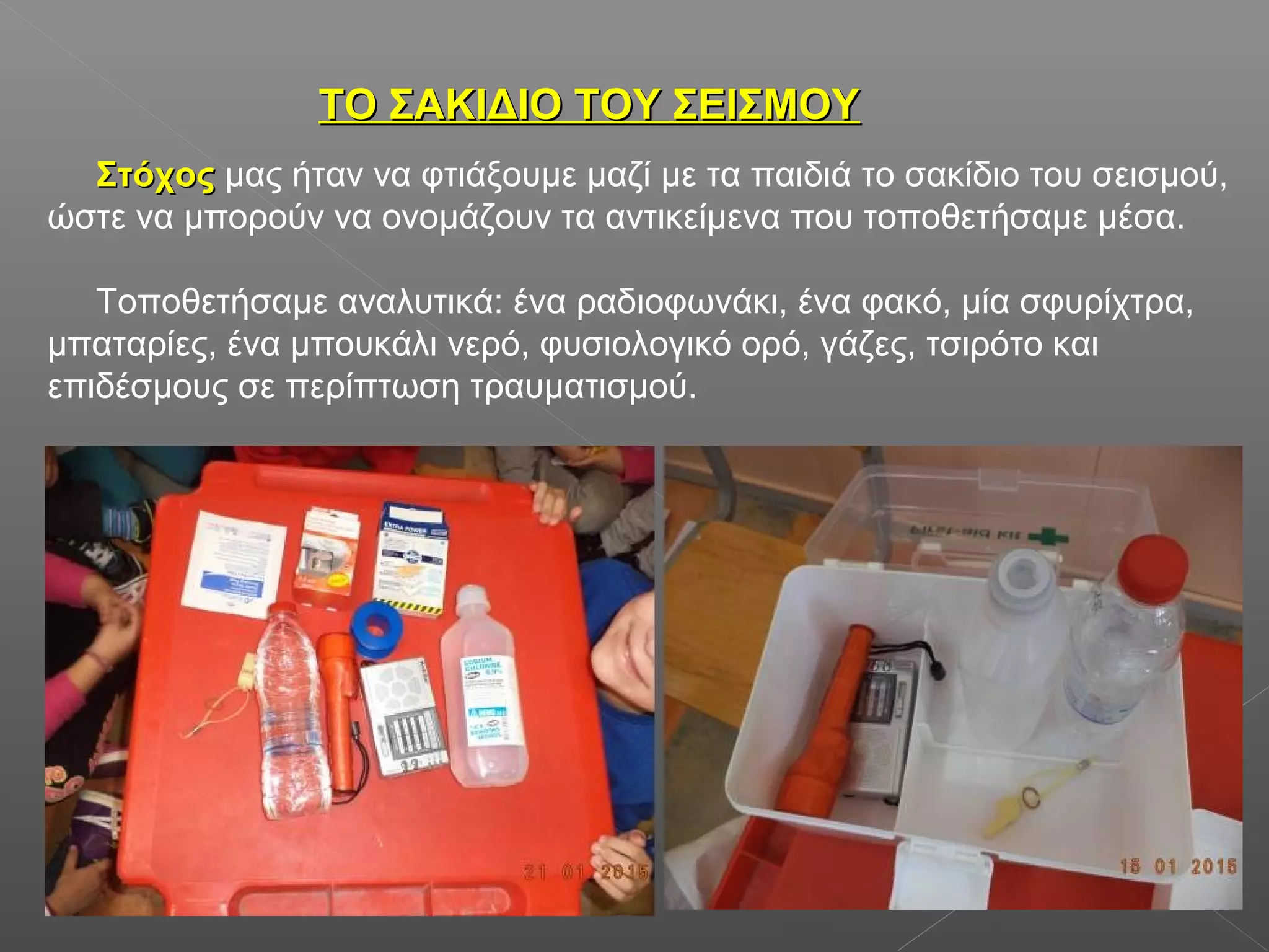 ΤΟ ΣΑΚΙΔΙΟ ΤΟΥ ΣΕΙΣΜΟΥΤΟ ΣΑΚΙΔΙΟ ΤΟΥ ΣΕΙΣΜΟΥ
ΣτόχοςΣτόχος μας ήταν να φτιάξουμε μαζί με τα παιδιά το σακίδιο του σεισμού,
ώστε να μπορούν να ονομάζουν τα αντικείμενα που τοποθετήσαμε μέσα.
Τοποθετήσαμε αναλυτικά: ένα ραδιοφωνάκι, ένα φακό, μία σφυρίχτρα,
μπαταρίες, ένα μπουκάλι νερό, φυσιολογικό ορό, γάζες, τσιρότο και
επιδέσμους σε περίπτωση τραυματισμού.
 