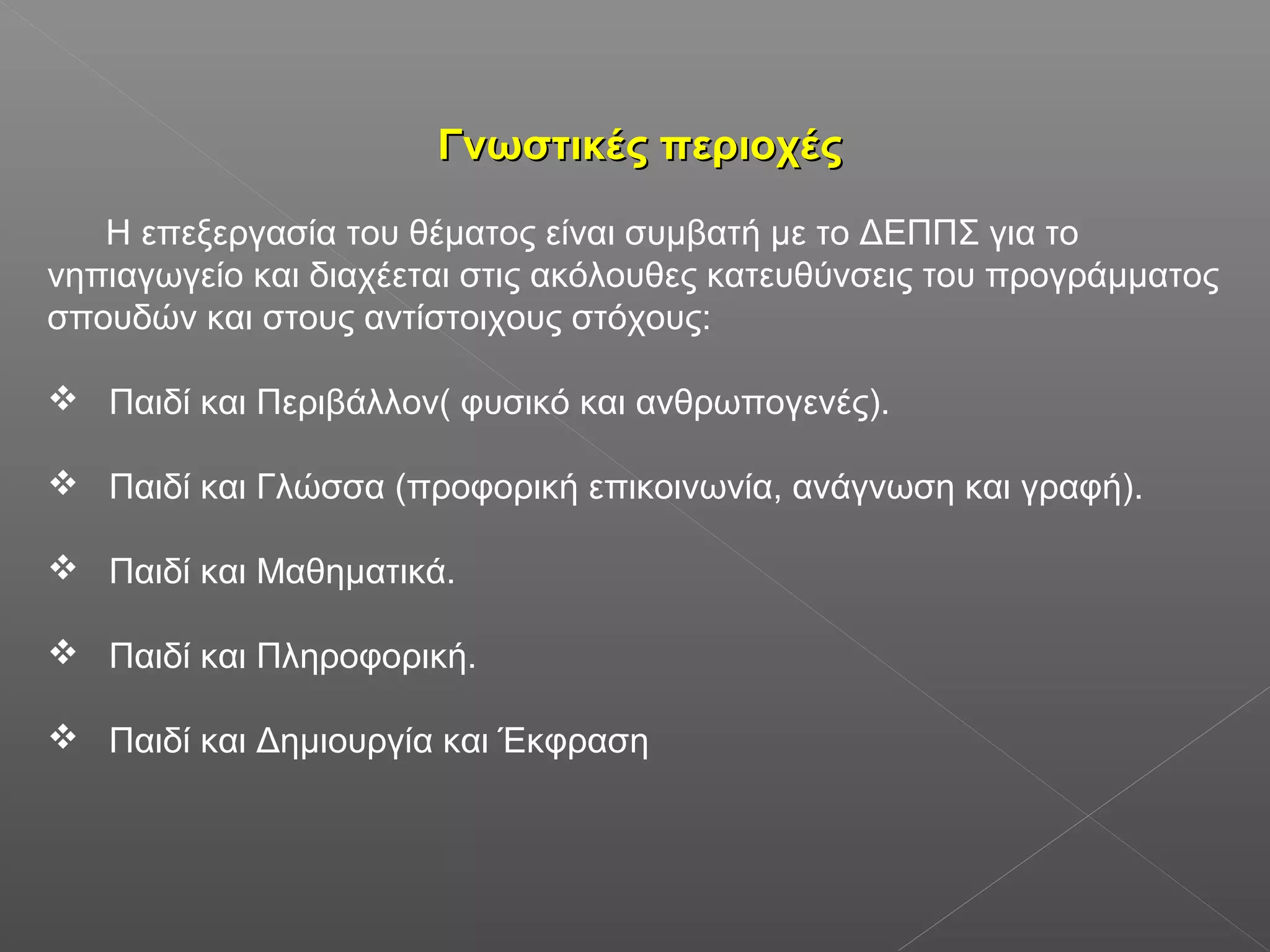 Γνωστικές περιοχέςΓνωστικές περιοχές
Η επεξεργασία του θέματος είναι συμβατή με το ΔΕΠΠΣ για το
νηπιαγωγείο και διαχέεται στις ακόλουθες κατευθύνσεις του προγράμματος
σπουδών και στους αντίστοιχους στόχους:
 Παιδί και Περιβάλλον( φυσικό και ανθρωπογενές).
 Παιδί και Γλώσσα (προφορική επικοινωνία, ανάγνωση και γραφή).
 Παιδί και Μαθηματικά.
 Παιδί και Πληροφορική.
 Παιδί και Δημιουργία και Έκφραση
 
