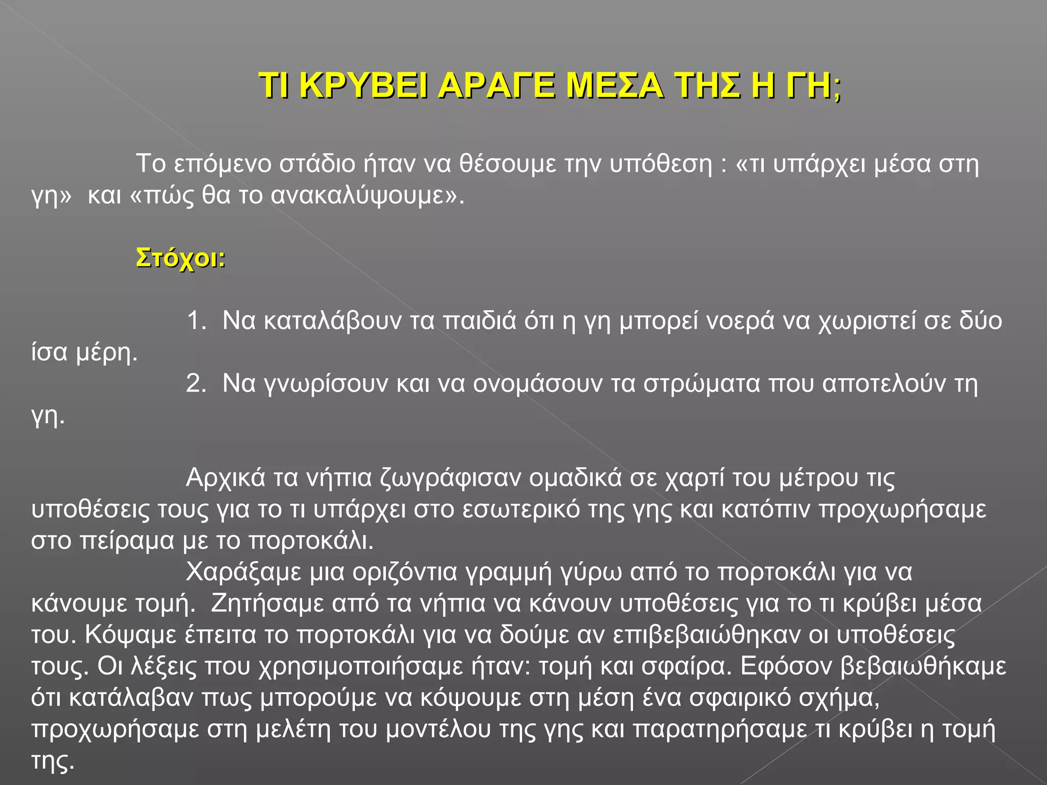 ΤΙ ΚΡΥΒΕΙ ΑΡΑΓΕ ΜΕΣΑ ΤΗΣ Η ΓΗΤΙ ΚΡΥΒΕΙ ΑΡΑΓΕ ΜΕΣΑ ΤΗΣ Η ΓΗ;;
Το επόμενο στάδιο ήταν να θέσουμε την υπόθεση : «τι υπάρχει μέσα στη
γη» και «πώς θα το ανακαλύψουμε».
Στόχοι:Στόχοι:
1. Να καταλάβουν τα παιδιά ότι η γη μπορεί νοερά να χωριστεί σε δύο
ίσα μέρη.
2. Να γνωρίσουν και να ονομάσουν τα στρώματα που αποτελούν τη
γη.
Αρχικά τα νήπια ζωγράφισαν ομαδικά σε χαρτί του μέτρου τις
υποθέσεις τους για το τι υπάρχει στο εσωτερικό της γης και κατόπιν προχωρήσαμε
στο πείραμα με το πορτοκάλι.
Χαράξαμε μια οριζόντια γραμμή γύρω από το πορτοκάλι για να
κάνουμε τομή. Ζητήσαμε από τα νήπια να κάνουν υποθέσεις για το τι κρύβει μέσα
του. Κόψαμε έπειτα το πορτοκάλι για να δούμε αν επιβεβαιώθηκαν οι υποθέσεις
τους. Οι λέξεις που χρησιμοποιήσαμε ήταν: τομή και σφαίρα. Εφόσον βεβαιωθήκαμε
ότι κατάλαβαν πως μπορούμε να κόψουμε στη μέση ένα σφαιρικό σχήμα,
προχωρήσαμε στη μελέτη του μοντέλου της γης και παρατηρήσαμε τι κρύβει η τομή
της.
 