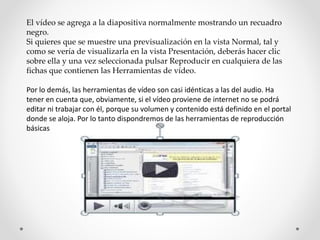 El vídeo se agrega a la diapositiva normalmente mostrando un recuadro
negro.
Si quieres que se muestre una previsualización en la vista Normal, tal y
como se vería de visualizarla en la vista Presentación, deberás hacer clic
sobre ella y una vez seleccionada pulsar Reproducir en cualquiera de las
fichas que contienen las Herramientas de vídeo.
Por lo demás, las herramientas de vídeo son casi idénticas a las del audio. Ha
tener en cuenta que, obviamente, si el vídeo proviene de internet no se podrá
editar ni trabajar con él, porque su volumen y contenido está definido en el portal
donde se aloja. Por lo tanto dispondremos de las herramientas de reproducción
básicas
 