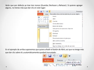 Verás que por defecto ya trae tres iconos (Guardar, Deshacer y Rehacer). Si quieres agregar
alguno, no tienes más que dar clic en este lugar:
En el ejemplo de arriba suponemos que quiero añadir el botón de Abrir, así que no tengo más
que dar clic sobre él y automáticamente quedará incrustado:
 