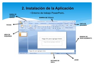 2. Instalación de la Aplicación
• Entorno de trabajo PowerPoint.
BARRA DE TITULO
BARRA DE
ACCESO
RAPIDO
CINTA DE
OPCIONES
BOTONES DE
VISTA
AREA DE
ESQUEMAS
FICHAS
ZOOM
BARRAS DE
DESPLAZAMIENTO
 