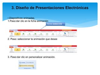 3. Diseño de Presentaciones Electrónicas
• Diapositivas animadas.
1.Paso:dar clic en la ficha animación
2. Paso: seleccionar la animación que desee
3. Paso:dar clic en personalizar animación.
FICHA ANIMACIÓN
 