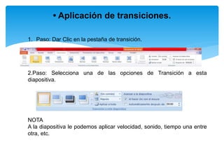 • Aplicación de transiciones.
1. Paso: Dar Clic en la pestaña de transición.
2.Paso: Selecciona una de las opciones de Transición a esta
diapositiva.
NOTA
A la diapositiva le podemos aplicar velocidad, sonido, tiempo una entre
otra, etc.
 