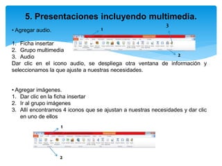5. Presentaciones incluyendo multimedia.
• Agregar audio.
1. Ficha insertar
2. Grupo multimedia
3. Audio
Dar clic en el icono audio, se despliega otra ventana de información y
seleccionamos la que ajuste a nuestras necesidades.
• Agregar imágenes.
1. Dar clic en la ficha insertar
2. Ir al grupo imágenes
3. Allí encontramos 4 iconos que se ajustan a nuestras necesidades y dar clic
en uno de ellos
1
2
3
1
2
 