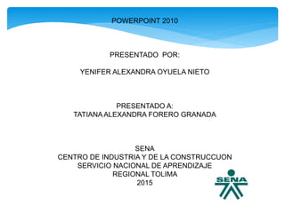 POWERPOINT 2010
PRESENTADO POR:
YENIFER ALEXANDRA OYUELA NIETO
PRESENTADO A:
TATIANAALEXANDRA FORERO GRANADA
SENA
CENTRO DE INDUSTRIA Y DE LA CONSTRUCCUON
SERVICIO NACIONAL DE APRENDIZAJE
REGIONAL TOLIMA
2015
 