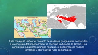 Este consiguió unificar el conjunto de ciudades griegas para conducirlas
a la conquista del Imperio Persa, el enemigo tradicional de Grecia. Sus
conquistas supusieron grandes riquezas, al apoderase de muchos
territorios y abrir nuevas rutas comerciales.
 