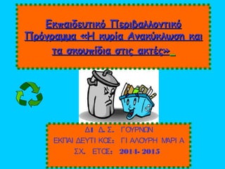 Εκπαιδευτικό ΠεριβαλλοντικόΕκπαιδευτικό Περιβαλλοντικό
Πρόγραμμα «Η κυρία Ανακύκλωση καιΠρόγραμμα «Η κυρία Ανακύκλωση και
τα σκουπίδια στις ακτές»τα σκουπίδια στις ακτές»
1 . .Δ Δ Σ ΓΟΥΡΝΩΝ
:ΕΚΠΑΙ ΔΕΥΤΙ ΚΟΣ ΓΙ ΑΛΟΥΡΗ ΜΑΡΙ Α
. : 2014- 2015ΣΧ ΕΤΟΣ
 