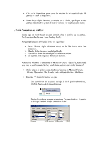 • Clic en la diapositiva, para cerrar la interfaz de Microsoft Graph. El
gráfico se ve en la diapositiva.
• Puede hacer algún formateo y cambios en el diseño, que hagan a este
gráfico más atractivo y fácil de leer lo vamos a ver en el siguiente punto.
11.3.3) Formatear un gráfico:
Desde aquí se puede hacer un gran control sobre el aspecto de su gráfico.
Puede cambiar las fuentes, color, fondo y diseño.
Por ejemplo algunos problemas como los siguientes:
a. Están faltando algún elemento nuevo en la fila donde están las
estaciones.
b. El color de las barras es igual al del fondo.
c. Los colores de las barras del gráfico no son atractivos.
d. La leyenda, está ocupando demasiado espacio.
Aclaración: Mientras se encuentra en Microsoft Graph - Deshacer, funcionará
solo para la acción previa. No hay una lista de acciones para poder deshacer!
• Doble-clic en el gráfico, para abrirlo nuevamente en Microsoft Graph.
Método Alternativo: Clic derecho y elegir Objeto Gráfico | Modificar.
• Ejes-X e -Y: Como formatear los ejes
Clic derecho en las etiquetas del eje X en el grafico (Primavera,
Otoño). Aparecerá el siguiente menú:
Desde el menú que aparece, seleccionar Formato de ejes... Aparece
el diálogo Formato de ejes con varias fichas.
 