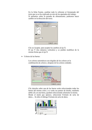 En la ficha Fuente, cambiar todo lo referente al formateado del
texto que ya se ha explicado en otro de los apartados del trabajo.
Si pulsamos sobre la pestaña de alineamiento, podremos hacer
cambio en la dirección del texto.
Clic en Aceptar, para aceptar los cambios al eje X.
El eje Y (los números verticales) y se podrán modificar de la
misma forma que el eje X
• Colores de las barras:
Los colores automáticos son elegidos de los colores en la
combinación de colores y después de los colores estándar.
Clic derecho sobre una de las barras serán seleccionadas todas las
barras del mismo color y se verán sus puntos de diseño, mediante
doble clic en una barra, quedará seleccionada solamente la misma.
Desde el menú que aparece, seleccionar Formato de serie de
datos.... Se abre el diálogo Formato de serie de datos.
 