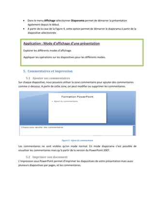 Dans le menu Affichage sélectionner Diaporama permet de démarrer la présentation
également depuis le début.
A partir de la case de la Figure 4, cette option permet de démarrer le diaporama à partir de la
diapositive sélectionnée.
5. Commentaires et impression
5.1 Ajouter ses commentaires
Sur chaque diapositive, nous pouvons utiliser la zone commentaire pour ajouter des commentaires
comme ci-dessous. A partir de cette zone, on peut modifier ou supprimer les commentaires.
Figure 5 : Ajout du commentaire
Les commentaires ne sont visibles qu’en mode normal. En mode diaporama c’est possible de
visualiser les commentaires mais qu’à partir de la version du PowerPoint 2007.
5.2 Imprimer son document
L’impression sous PowerPoint permet d’imprimer les diapositives de votre présentation mais aussi
plusieurs diapositives par pages, et les commentaires.
Application : Mode d’affichage d’une présentation
Explorer les différents modes d’affichage.
Appliquer les opérations sur les diapositives pour les différents modes.
 
