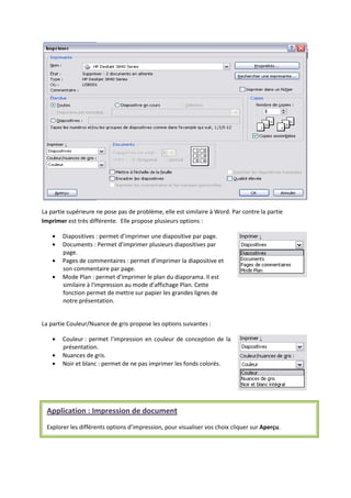 La partie supérieure ne pose pas de problème, elle est similaire à Word. Par contre la partie
Imprimer est très différente. Elle propose plusieurs options :
Diapositives : permet d’imprimer une diapositive par page.
Documents : Permet d’imprimer plusieurs diapositives par
page.
Pages de commentaires : permet d’imprimer la diapositive et
son commentaire par page.
Mode Plan : permet d'imprimer le plan du diaporama. Il est
similaire à l'impression au mode d’affichage Plan. Cette
fonction permet de mettre sur papier les grandes lignes de
notre présentation.
La partie Couleur/Nuance de gris propose les options suivantes :
Couleur : permet l’impression en couleur de conception de la
présentation.
Nuances de gris.
Noir et blanc : permet de ne pas imprimer les fonds colorés.
Application : Impression de document
Explorer les différents options d’impression, pour visualiser vos choix cliquer sur Aperçu.
 