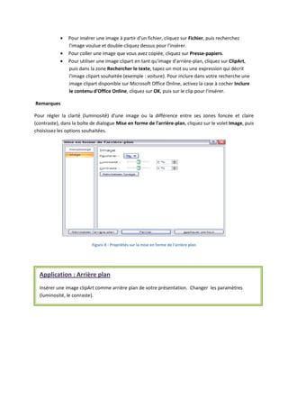 Pour insérer une image à partir d'un fichier, cliquez sur Fichier, puis recherchez
l'image voulue et double-cliquez dessus pour l'insérer.
Pour coller une image que vous avez copiée, cliquez sur Presse-papiers.
Pour utiliser une image clipart en tant qu'image d'arrière-plan, cliquez sur ClipArt,
puis dans la zone Rechercher le texte, tapez un mot ou une expression qui décrit
l'image clipart souhaitée (exemple : voiture). Pour inclure dans votre recherche une
image clipart disponible sur Microsoft Office Online, activez la case à cocher Inclure
le contenu d'Office Online, cliquez sur OK, puis sur le clip pour l'insérer.
Remarques
Pour régler la clarté (luminosité) d'une image ou la différence entre ses zones foncée et claire
(contraste), dans la boîte de dialogue Mise en forme de l'arrière-plan, cliquez sur le volet Image, puis
choisissez les options souhaitées.
Figure 8 : Propriétés sur la mise en forme de l'arrière plan
Application : Arrière plan
Insérer une image clipArt comme arrière plan de votre présentation. Changer les paramètres
(luminosité, le conraste).
 
