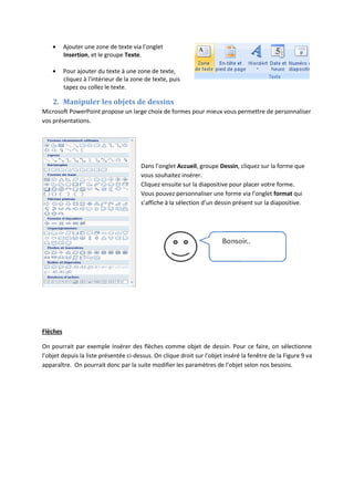 Ajouter une zone de texte via l’onglet
Insertion, et le groupe Texte.
Pour ajouter du texte à une zone de texte,
cliquez à l'intérieur de la zone de texte, puis
tapez ou collez le texte.
2. Manipuler les objets de dessins
Microsoft PowerPoint propose un large choix de formes pour mieux vous permettre de personnaliser
vos présentations.
Dans l’onglet Accueil, groupe Dessin, cliquez sur la forme que
vous souhaitez insérer.
Cliquez ensuite sur la diapositive pour placer votre forme.
Vous pouvez personnaliser une forme via l’onglet format qui
s’affiche à la sélection d’un dessin présent sur la diapositive.
Flèches
On pourrait par exemple insérer des flèches comme objet de dessin. Pour ce faire, on sélectionne
l’objet depuis la liste présentée ci-dessus. On clique droit sur l’objet inséré la fenêtre de la Figure 9 va
apparaître. On pourrait donc par la suite modifier les paramètres de l’objet selon nos besoins.
 