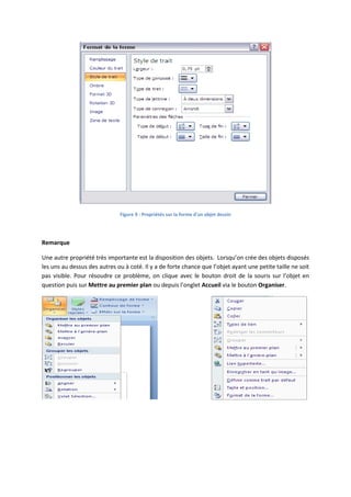 Figure 9 : Propriétés sur la forme d'un objet dessin
Remarque
Une autre propriété très importante est la disposition des objets. Lorsqu’on crée des objets disposés
les uns au dessus des autres ou à coté. Il y a de forte chance que l’objet ayant une petite taille ne soit
pas visible. Pour résoudre ce problème, on clique avec le bouton droit de la souris sur l’objet en
question puis sur Mettre au premier plan ou depuis l’onglet Accueil via le bouton Organiser.
 