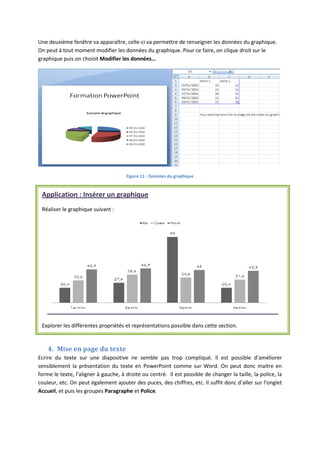 Une deuxième fenêtre va apparaître, celle-ci va permettre de renseigner les données du graphique.
On peut à tout moment modifier les données du graphique. Pour ce faire, on clique droit sur le
graphique puis on choisit Modifier les données…
Figure 11 : Données du graphique
4. Mise en page du texte
Ecrire du texte sur une diapositive ne semble pas trop compliqué. Il est possible d’améliorer
sensiblement la présentation du texte en PowerPoint comme sur Word. On peut donc maitre en
forme le texte, l’aligner à gauche, à droite ou centré. Il est possible de changer la taille, la police, la
couleur, etc. On peut également ajouter des puces, des chiffres, etc. Il suffit donc d’aller sur l’onglet
Accueil, et puis les groupes Paragraphe et Police.
Application : Insérer un graphique
Réaliser le graphique suivant :
Explorer les différentes propriétés et représentations possible dans cette section.
 