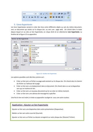 5. Liens hypertexte
Les liens hypertextes servent à créer des liens entre différents objets au sein du même document,
vers un document qui existe sur le disque dur, ou vers une page web. On choisit donc le texte
depuis lequel on va crée un lien hypertexte, on clique droit et on sélectionne Lien hypertexte. La
fenêtre de la Figure 12 va apparaître.
Figure 12 : Fenêtre lien hypertexte
Les options possibles sont décrites comme suit :
Créer un lien vers un fichier ou page web existant sur le disque dur. On choisit alors le chemin
du fichier ou l’adresse de la page.
Créer un lien vers un emplacement dans ce document. On choisit dans ce cas la diapositive
vers qui on insérera le lien.
Créer un lien vers un nouveau document qu’on va créer en même moment.
Créer un lien vers une adresse de messagerie à spécifier.
Une fois le lien est inséré, le texte va apparaître souligné et sous une autre couleur.
Application : Ajouter un lien hypertexte
Ajouter un lien vers une diapositive dans votre présentation (Diapositive).
Metter un lien vers votre courriel (Courriel).
Ajouter un lien vers un fichier ou dossier enregistré sur votre disque dur (Dossier/ Fichier).
 