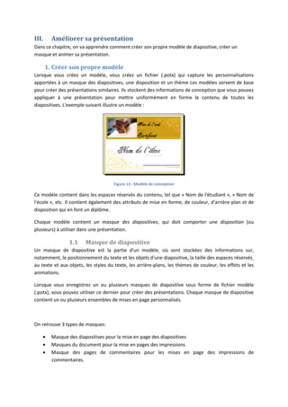 III. Améliorer sa présentation
Dans ce chapitre, on va apprendre comment créer son propre modèle de diapositive, créer un
masque et animer sa présentation.
1. Créer son propre modèle
Lorsque vous créez un modèle, vous créez un fichier (.potx) qui capture les personnalisations
apportées à un masque des diapositives, une disposition et un thème Les modèles servent de base
pour créer des présentations similaires. Ils stockent des informations de conception que vous pouvez
appliquer à une présentation pour mettre uniformément en forme le contenu de toutes les
diapositives. L'exemple suivant illustre un modèle :
Figure 13 : Modèle de conception
Ce modèle contient dans les espaces réservés du contenu, tel que « Nom de l'étudiant », « Nom de
l'école », etc. Il contient également des attributs de mise en forme, de couleur, d'arrière-plan et de
disposition qui en font un diplôme.
Chaque modèle contient un masque des diapositives, qui doit comporter une disposition (ou
plusieurs) à utiliser dans une présentation.
1.1 Masque de diapositive
Un masque de diapositive est la partie d'un modèle où sont stockées des informations sur,
notamment, le positionnement du texte et les objets d'une diapositive, la taille des espaces réservés
au texte et aux objets, les styles du texte, les arrière-plans, les thèmes de couleur, les effets et les
animations.
Lorsque vous enregistrez un ou plusieurs masques de diapositive sous forme de fichier modèle
(.potx), vous pouvez utiliser ce dernier pour créer des présentations. Chaque masque de diapositive
contient un ou plusieurs ensembles de mises en page personnalisés.
On retrouve 3 types de masques:
Masque des diapositives pour la mise en page des diapositives
Masques du document pour la mise en pages des impressions
Masque des pages de commentaires pour les mises en page des impressions de
commentaires.
 