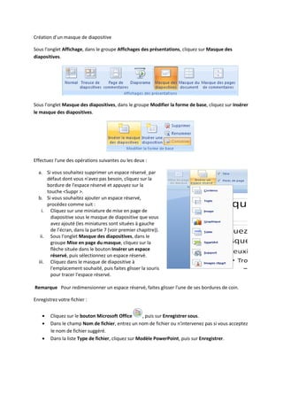 Création d’un masque de diapositive
Sous l'onglet Affichage, dans le groupe Affichages des présentations, cliquez sur Masque des
diapositives.
Sous l'onglet Masque des diapositives, dans le groupe Modifier la forme de base, cliquez sur Insérer
le masque des diapositives.
Effectuez l'une des opérations suivantes ou les deux :
a. Si vous souhaitez supprimer un espace réservé par
défaut dont vous n'avez pas besoin, cliquez sur la
bordure de l'espace réservé et appuyez sur la
touche <Suppr >.
b. Si vous souhaitez ajouter un espace réservé,
procédez comme suit :
i. Cliquez sur une miniature de mise en page de
diapositive sous le masque de diapositive que vous
avez ajouté (les miniatures sont situées à gauche
de l’écran, dans la partie 7 (voir premier chapitre)).
ii. Sous l'onglet Masque des diapositives, dans le
groupe Mise en page du masque, cliquez sur la
flèche située dans le bouton Insérer un espace
réservé, puis sélectionnez un espace réservé.
iii. Cliquez dans le masque de diapositive à
l'emplacement souhaité, puis faites glisser la souris
pour tracer l'espace réservé.
Remarque Pour redimensionner un espace réservé, faites glisser l'une de ses bordures de coin.
Enregistrez votre fichier :
Cliquez sur le bouton Microsoft Office , puis sur Enregistrer sous.
Dans le champ Nom de fichier, entrez un nom de fichier ou n'intervenez pas si vous acceptez
le nom de fichier suggéré.
Dans la liste Type de fichier, cliquez sur Modèle PowerPoint, puis sur Enregistrer.
 