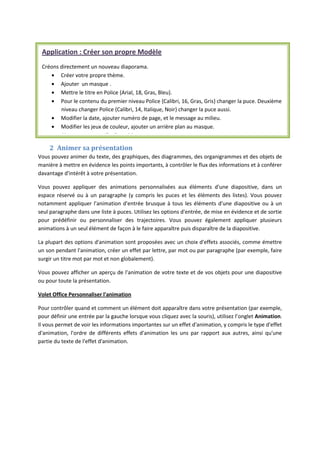2 Animer sa présentation
Vous pouvez animer du texte, des graphiques, des diagrammes, des organigrammes et des objets de
manière à mettre en évidence les points importants, à contrôler le flux des informations et à conférer
davantage d'intérêt à votre présentation.
Vous pouvez appliquer des animations personnalisées aux éléments d'une diapositive, dans un
espace réservé ou à un paragraphe (y compris les puces et les éléments des listes). Vous pouvez
notamment appliquer l'animation d'entrée brusque à tous les éléments d'une diapositive ou à un
seul paragraphe dans une liste à puces. Utilisez les options d'entrée, de mise en évidence et de sortie
pour prédéfinir ou personnaliser des trajectoires. Vous pouvez également appliquer plusieurs
animations à un seul élément de façon à le faire apparaître puis disparaître de la diapositive.
La plupart des options d'animation sont proposées avec un choix d'effets associés, comme émettre
un son pendant l'animation, créer un effet par lettre, par mot ou par paragraphe (par exemple, faire
surgir un titre mot par mot et non globalement).
Vous pouvez afficher un aperçu de l'animation de votre texte et de vos objets pour une diapositive
ou pour toute la présentation.
Volet Office Personnaliser l'animation
Pour contrôler quand et comment un élément doit apparaître dans votre présentation (par exemple,
pour définir une entrée par la gauche lorsque vous cliquez avec la souris), utilisez l’onglet Animation.
Il vous permet de voir les informations importantes sur un effet d'animation, y compris le type d'effet
d'animation, l'ordre de différents effets d'animation les uns par rapport aux autres, ainsi qu'une
partie du texte de l'effet d'animation.
Application : Créer son propre Modèle
Créons directement un nouveau diaporama.
Créer votre propre thème.
Ajouter un masque .
Mettre le titre en Police {Arial, 18, Gras, Bleu}.
Pour le contenu du premier niveau Police {Calibri, 16, Gras, Gris} changer la puce. Deuxième
niveau changer Police {Calibri, 14, Italique, Noir} changer la puce aussi.
Modifier la date, ajouter numèro de page, et le message au milieu.
Modifier les jeux de couleur, ajouter un arrière plan au masque.
Ajouter une nouvelle disposition.
 