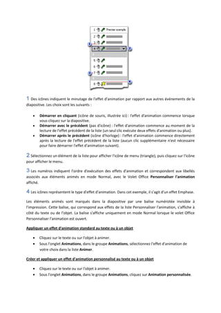 Des icônes indiquent le minutage de l'effet d'animation par rapport aux autres événements de la
diapositive. Les choix sont les suivants :
Démarrer en cliquant (icône de souris, illustrée ici) : l'effet d'animation commence lorsque
vous cliquez sur la diapositive.
Démarrer avec le précédent (pas d'icône) : l'effet d'animation commence au moment de la
lecture de l'effet précédent de la liste (un seul clic exécute deux effets d'animation ou plus).
Démarrer après le précédent (icône d'horloge) : l'effet d'animation commence directement
après la lecture de l'effet précédent de la liste (aucun clic supplémentaire n'est nécessaire
pour faire démarrer l'effet d'animation suivant).
Sélectionnez un élément de la liste pour afficher l'icône de menu (triangle), puis cliquez sur l'icône
pour afficher le menu.
Les numéros indiquent l'ordre d'exécution des effets d'animation et correspondent aux libellés
associés aux éléments animés en mode Normal, avec le Volet Office Personnaliser l'animation
affiché.
Les icônes représentent le type d'effet d'animation. Dans cet exemple, il s'agit d'un effet Emphase.
Les éléments animés sont marqués dans la diapositive par une balise numérotée invisible à
l'impression. Cette balise, qui correspond aux effets de la liste Personnaliser l'animation, s'affiche à
côté du texte ou de l'objet. La balise s'affiche uniquement en mode Normal lorsque le volet Office
Personnaliser l'animation est ouvert.
Appliquer un effet d'animation standard au texte ou à un objet
Cliquez sur le texte ou sur l'objet à animer.
Sous l'onglet Animations, dans le groupe Animations, sélectionnez l'effet d'animation de
votre choix dans la liste Animer.
Créer et appliquer un effet d'animation personnalisé au texte ou à un objet
Cliquez sur le texte ou sur l'objet à animer.
Sous l'onglet Animations, dans le groupe Animations, cliquez sur Animation personnalisée.
 