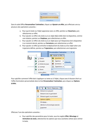 Dans le volet Office Personnaliser l'animation, cliquez sur Ajouter un effet, puis effectuez une ou
plusieurs des opérations suivantes :
a. Pour que le texte ou l'objet apparaisse avec un effet, pointez sur Ouverture, puis
sélectionnez un effet.
b. Pour ajouter un effet à du texte ou à un objet déjà visible dans la diapositive, comme
une rotation, pointez sur Emphase, puis sélectionnez un effet.
c. Pour ajouter un effet à du texte ou à un objet pour qu'il disparaisse de la diapositive
à un moment donné, pointez sur Fermeture, puis sélectionnez un effet.
d. Pour ajouter un effet qui entraîne le déplacement du texte ou d'un objet selon une
trajectoire définie, pointez sur Trajectoires, puis sélectionnez une trajectoire.
Pour spécifier comment l'effet doit s'appliquer au texte ou à l'objet, cliquez avec le bouton droit sur
l'effet d'animation personnalisée dans la liste Personnaliser l'animation, puis cliquez sur Options
d'effet.
Effectuez l'une des opérations suivantes :
e. Pour spécifier des paramètres pour le texte, sous les onglets Effet, Minutage et
Animation du texte, sélectionnez les options que vous souhaitez utiliser pour animer
le texte.
 