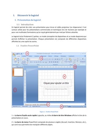 I. Découvrir le logiciel
1. Présentation du logiciel
1.1 Introduction
Ce logiciel permet de créer une présentation pour écran et vidéo projecteur (un diaporama). Il est
surtout utilisé pour les présentations commerciales et techniques lors de réunions par exemple et
pour une multitude d'animations qu'on reçoit généralement par mail par fichiers attachés.
Le logiciel inclut finalement 2 parties: un mode conception de diapositives et un mode diaporama qui
permet d'afficher la présentation. Chaque présentation est composée de différentes diapositives
affichées les unes après les autres.
1.1 Fenêtre PowerPoint
Figure 1 : Fenêtre PowerPoint
1 -> La barre d’outils accès rapide à gauche, au milieu la barre de titre Windows affiche le titre de la
présentation en cours.
2 -> La barre de menu PowerPoint composée de plusieurs onglets (Accueil, Insertion, Révision, etc.),
qui vont nous permettre de manipuler différents objets.
 