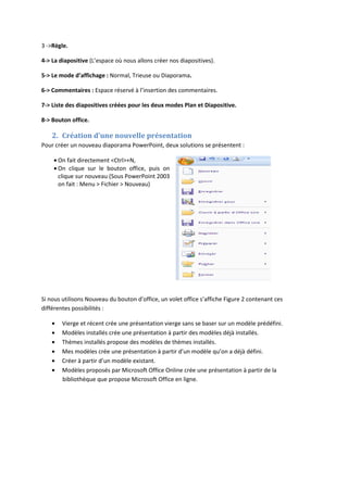 3 ->Règle.
4-> La diapositive (L’espace où nous allons créer nos diapositives).
5-> Le mode d’affichage : Normal, Trieuse ou Diaporama.
6-> Commentaires : Espace réservé à l’insertion des commentaires.
7-> Liste des diapositives créées pour les deux modes Plan et Diapositive.
8-> Bouton office.
2. Création d’une nouvelle présentation
Pour créer un nouveau diaporama PowerPoint, deux solutions se présentent :
On fait directement <Ctrl>+N,
On clique sur le bouton office, puis on
clique sur nouveau (Sous PowerPoint 2003
on fait : Menu > Fichier > Nouveau)
Si nous utilisons Nouveau du bouton d’office, un volet office s’affiche Figure 2 contenant ces
différentes possibilités :
Vierge et récent crée une présentation vierge sans se baser sur un modèle prédéfini.
Modèles installés crée une présentation à partir des modèles déjà installés.
Thèmes installés propose des modèles de thèmes installés.
Mes modèles crée une présentation à partir d’un modèle qu’on a déjà défini.
Créer à partir d’un modèle existant.
Modèles proposés par Microsoft Office Online crée une présentation à partir de la
bibliothèque que propose Microsoft Office en ligne.
 