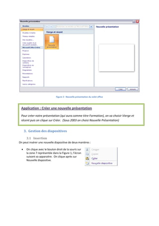 Figure 2 : Nouvelle présentation du volet office
3. Gestion des diapositives
3.1 Insertion
On peut insérer une nouvelle diapositive de deux manières :
On clique avec le bouton droit de la souris sur
la zone 7 représentée dans la Figure 1, l’écran
suivant va apparaitre. On clique après sur
Nouvelle diapositive.
Application : Créer une nouvelle présentation
Pour créer notre présentation (qui aura comme titre Formation), on va choisir Vierge et
récent puis on clique sur Créer. (Sous 2003 on choisi Nouvelle Présentation)
 