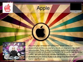 Apple
• Mac OS ( Macintosh Operating System) es el nombre del sistema
operativo creado por apple para su linea de computadoras
macintosh, conocido por haber sido el primer sistema dirigido al
gran publico en contar con una interfaz gráfica compuesta por la
interacción del mouse con ventanas, icono y menús.
• Apple, se concentró en que maquina resultara mas agradable
al usuario , diferencian dolo de otros sistemas
contemporáneos como MS-DOS, que eran un desafió técnico.
• Hay una gran variedad de “versiones” sobre como fue
desarrollado el Mac os original y donde se originaron las ideas
subyacentes. Pase a esto documentos históricos prueban la
existencia entre el proyecto macintosh y el proyecto alto de xerox
PARC. las contribuciones iniciales del sketchpad de Ivan
Sutherland y el On-line System de Doug Engelbart Tambien
fueron significativas
 