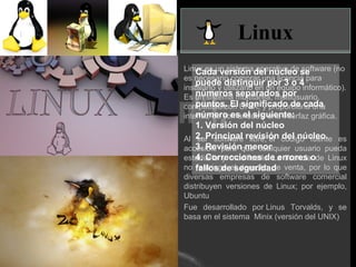 Linux
• Linux es un sistema operativo de software (no
es necesario comprar una licencia para
instalarlo y utilizarlo en un equipo informático).
Es un sistema multitarea, multiusuario,
compatible con UNIX, y proporciona una
interfaz de comandos y una interfaz gráfica.
• Al ser software libre, el código fuente es
accesible para que cualquier usuario pueda
estudiarlo y modificarlo. La licencia de Linux
no restringe el derecho de venta, por lo que
diversas empresas de software comercial
distribuyen versiones de Linux; por ejemplo,
Ubuntu
• Fue desarrollado por Linus Torvalds, y se
basa en el sistema Minix (versión del UNIX)
Cada versión del núcleo se
puede distinguir por 3 o 4
números separados por
puntos. El significado de cada
número es el siguiente:
1. Versión del núcleo
2. Principal revisión del núcleo.
3. Revisión menor
4. Correcciones de errores o
fallos de seguridad
 