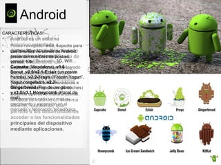 Android
• Android es un sistema
operativo orientado a
dispositivos móviles, basado
en una versión modificada de
Linux. Inicialmente fue
desarrollado por Android Inc.,
una pequeña empresa, que
posteriormente fue comprada
por Google
• Android se trata de un sistema
abierto, multitarea, que
permite a los desarrolladores
acceder a las funcionalidades
principales del dispositivo
mediante aplicaciones,
CARACTERÍSTICAS:
• Posee navegador web, soporte para
gráfico 2D y 3D, multimedia para
audio, video e imágenes,
conectividad Bluetooth, 3G, Wifi...
• La libertad de código,que ha logrado
que en poco tiempo se implante en
multitud de dispositivos electrónicos,
(desde móviles hasta lavadoras e
incluso en navegadores de coches)
• Sistema operativo multifuncional,
que garantiza cada vez más su
crecimiento y expansión en el
mercado y fabricación tecnológica.
• Las diversas versiones de Android,
presentan nombres de postres:
versión 1.5-
Cupcake (Magdalena), v1.6-
Donut ,v2.0/v2.1-Eclair (un postre
francés), v2.2-Froyo (“Frozen Yogurt”,
Yogur congelado), v2.3-
Gingerbread (Pan de Jengibre)
y v3.0/v3.1 Honeycomb (Panal de
miel).
Su creador, Andy
Rubin
 