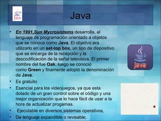 Java
• En 1991,Sun Mycrosistems desarrolla, el 
lenguaje de programación orientado a objetos 
que se conoce como Java. El objetivo era 
utilizarlo en un set-top box, un tipo de dispositivo 
que se encarga de la recepción y la 
descodificación de la señal televisiva. El primer 
nombre del fue Oak, luego se conoció 
como Green y finamente adoptó la denominación 
de Java.
• Es gratuito
• Esencial para los videojuegos, ya que esta 
dotado de un gran control sobre el código y una 
mejor organización que lo hace fácil de usar a la 
hora de actualizar progamas.
•  Ejecutable en diversos sistemas operativos,
• De lenguaje expandible o revisable.
 