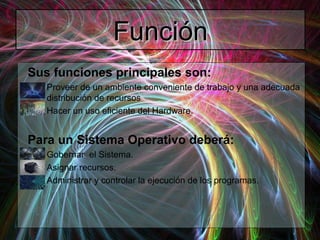FunciónFunción
Sus funciones principales son:
– Proveer de un ambiente conveniente de trabajo y una adecuada
distribución de recursos
– Hacer un uso eficiente del Hardware.
Para un Sistema Operativo deberá:
– Gobernar el Sistema.
– Asignar recursos.
– Administrar y controlar la ejecución de los programas.
 