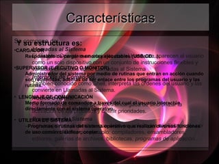CaracterísticasCaracterísticas
Se compone de:
– Llamadas al Sistema
El Sistema Operativo en conjunto con el Hardware aparecen al usuario
como un solo dispositivo con un conjunto de instrucciones flexibles y
variadas conocidas como Llamadas al Sistema
– Intérprete de Comandos
También conocido como Shell, interpreta las órdenes del usuario y las
convierte en Llamadas al Sistema.
– Núcleo o Kernel
Es la parte del Sistema Operativo encargada de sincronizar la
activación de los procesos y definir prioridades.
– Programas del Sistema
Son programas de servicio que debe ser solicitados explícitamente por
los usuarios. Como por ejemplo: compiladores, ensambladores,
editores, galerías de archivos, bibliotecas, programas de aplicación...
Y su estructura es:
•CARGADOR
Responsable de cargar memorias ejecutables (USB,CD…).
•SUPERVISOR (EJECUTIVO O MONITOR)
Administrador del sistema por medio de rutinas que entran en acción cuando
son requeridas, además de ser enlace entre los programas del usuario y las
rutinas.
• LENGUAJE DE COMUNICACIÓN
Medio formado de comandos a través del cual el usuario interactúa
directamente con el sistema operativo.
• UTILERIA DE SISTEMA
−Programas o rutinas del sistema operativo que realizan diversas funciones
de uso común:clasificar, copiar...
 