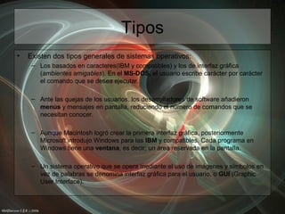 Tipos
• Existen dos tipos generales de sistemas operativos:
– Los basados en caracteres(IBM y compatibles) y los de interfaz gráfica
(ambientes amigables). En el MS-DOS, el usuario escribe carácter por carácter
el comando que se desea ejecutar.
– Ante las quejas de los usuarios, los desarrolladores de software añadieron
menús y mensajes en pantalla, reduciendo el número de comandos que se
necesitan conocer.
– Aunque Macintosh logró crear la primera interfaz gráfica, posteriormente
Microsoft introdujo Windows para las IBM y compatibles. Cada programa en
Windows tiene una ventana, es decir; un área reservada en la pantalla.
– Un sistema operativo que se opera mediante el uso de imágenes y símbolos en
vez de palabras se denomina interfaz gráfica para el usuario, o GUI (Graphic
User Interface).
 