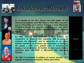 Los inicios de MicrosoftLos inicios de Microsoft
• Es la década de los 70´s. Pocos han oído hablar de las
microcomputadoras, pero Bill Gates y Paul Allen, perciben
que la informática es el camino al futuro y crean Microsoft.
Comienza siendo una pequeña compañía con una visión
enorme: un equipo informático en cada escritorio y en cada
hogar.
• En 1980, Gates y Allen contratan a Steve Ballmer, ex-
compañero de Gates.Al mes siguiente, IBM se pone en
contacto con Microsoft, qué se concentra en un nuevo
sistema operativo (el software que administra el hardware
del equipo y sirve como puente entre el hardware del
equipo y los programas). El nombre de este nuevo sistema
operativo sería "MS DOS" o (Microsoft Disk Operating‑
System).
• En 1981, se presenta al público un nuevo: escribir “C:/”
seguido de diversos comandos. Difícil, pero eficaz
 