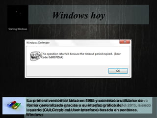 Windows hoy
Microsoft Windows es una familia de distribuciones para
PC, smatphone, servidores y sistemas empotrados, desarrollados
y vendidos por Microsoft.
En septiembre de 2014, Microsoft presentó Windows 10, la nueva
versión del sistema operativo que llegara a finales del 2015, siendo
la primera versión que se integrara a todos los dispositivos
Windows
La primera versión se lanzó en 1985 y comenzó a utilizarse de
forma generalizada gracias a su interfaz gráfica de
usuario (GUI,Graphical User Interface) basada en ventanas.
 