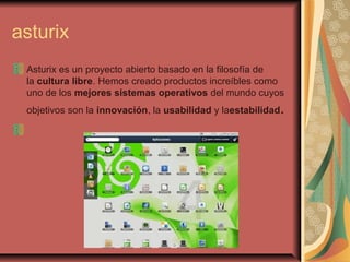 asturix
Asturix es un proyecto abierto basado en la filosofía de
la cultura libre. Hemos creado productos increíbles como
uno de los mejores sistemas operativos del mundo cuyos
objetivos son la innovación, la usabilidad y laestabilidad.
 