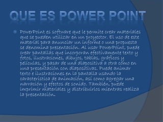  PowerPoint es software que le permite crear materiales
que se pueden utilizar en un proyector. El uso de este
material para anunciar un informe o una propuesta
se denomina presentación. Al usar PowerPoint, puede
crear pantallas que incorporan efectivamente texto y
fotos, ilustraciones, dibujos, tablas, gráficos y
películas, y pasar de una diapositiva a otra como en
una presentación con diapositivas. Puede animar
texto e ilustraciones en la pantalla usando la
característica de animación, así como agregar una
narración y efectos de sonido. También, puede
imprimir materiales y distribuirlos mientras realiza
la presentación.
 