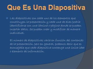  Las diapositivas son cada uno de los elementos que
constituyen la presentación y cada una de ellas podría
identificarse con una lámina o página donde se pueden
insertar datos. Se pueden crear y modificar de manera
individual.
El número de diapositivas varía en función del contenido
de la presentación, pero en general, podemos decir que es
aconsejable que cada diapositiva contenga una única idea
o elemento de información.
 