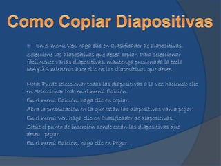  En el menú Ver, haga clic en Clasificador de diapositivas.
Seleccione las diapositivas que desea copiar. Para seleccionar
fácilmente varias diapositivas, mantenga presionada la tecla
MAYÚS mientras hace clic en las diapositivas que desee.
Nota: Puede seleccionar todas las diapositivas a la vez haciendo clic
en Seleccionar todo en el menú Edición.
En el menú Edición, haga clic en copiar.
Abra la presentación en la que están las diapositivas van a pegar.
En el menú Ver, haga clic en Clasificador de diapositivas.
Sitúe el punto de inserción donde están las diapositivas que
desea pegar.
En el menú Edición, haga clic en Pegar.
 