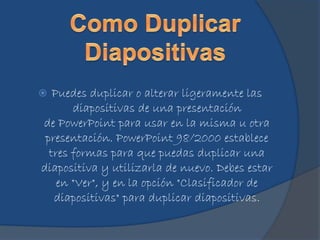  Puedes duplicar o alterar ligeramente las
diapositivas de una presentación
de PowerPoint para usar en la misma u otra
presentación. PowerPoint 98/2000 establece
tres formas para que puedas duplicar una
diapositiva y utilizarla de nuevo. Debes estar
en "Ver", y en la opción "Clasificador de
diapositivas" para duplicar diapositivas.
 