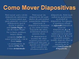 Para mover una o varias
diapositivas realizamos
los mismos pasos que
para copiarlas. La única
diferencia es que la
acción a realizar
será Cortar/Pegar, en
vez de Copiar/Pegar.
Por lo tanto, podemos
hacerlo desde:
La opción Cortar del
menú contextual, o de la
ficha Inicio.
La combinación de
teclas CTRL+X.
O bien arrastrando:
Para mover las
diapositivas de lugar
dentro de una misma
presentación debemos
seleccionar la
diapositiva a desplazar
y, sin soltar el botón
izquierdo del ratón,
arrastrarla hasta la
posición final.
Al desplazarla el
puntero del ratón
muestra junto a él un
rectángulo dibujado, y
aparece una delgada
línea cuando nos
situamos entre dos
diapositivas. Esta línea
indica en qué posición
se situará la
diapositiva. Por ejemplo,
si queremos colocar
la segunda diapositiva
entre las
diapositivas 3 y 4,
moveremos el ratón
hasta que la línea esté
entre la 3 y la 4. En la
siguiente imagen
puedes observar cómo se
ha realizado la
operación en la
vista Clasificador de
diapositivas.
 
