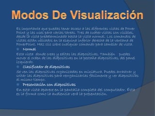 Es importante que puedas tener acceso a las diferentes vistas de Power
Point y las uses para varias tareas. Tres de cuateo vistas son visibles,
desde la vista predeterminada hasta la vista normal. Los comandos de
vistas están ubicados en la esquina inferior derecha de la ventana de
PowerPoint. Haz clic sobre cualquier comando para cambiar de vista.
 Normal
Esta vista donde creas y editas las diapositivas. También puedes
mover el orden de las diapositivas en la pestaña diapositivas, del panel
izquierdo.
 Clasificador de diapositivas
Se ven las diapositivas organizadas en miniatura. Puedes arrastrar y
soltar las diapositivas para reorganizarlas fácilmente y ver diapositivas
al mismo tiempo.
 Presentación con diapositivas
En esta vista aparece en la pantalla completa del computador. Ésta
es la forma como la audiencia verá la presentación.
 